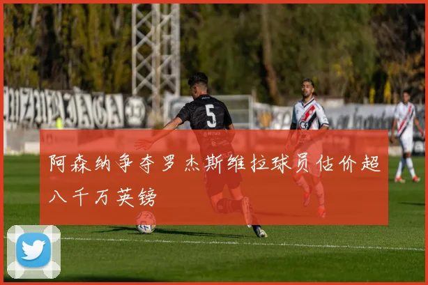 阿森纳争夺罗杰斯维拉球员估价超八千万英镑