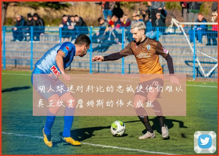湖人球迷对科比的忠诚使他们难以真正欣赏詹姆斯的伟大成就