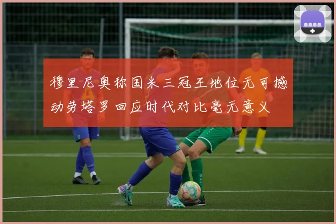 穆里尼奥称国米三冠王地位无可撼动劳塔罗回应时代对比毫无意义