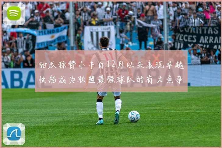甜瓜称赞小卡自12月以来表现卓越快船成为联盟最强球队的有力竞争者