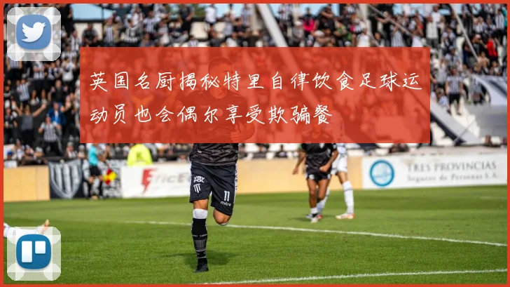 英国名厨揭秘特里自律饮食足球运动员也会偶尔享受欺骗餐