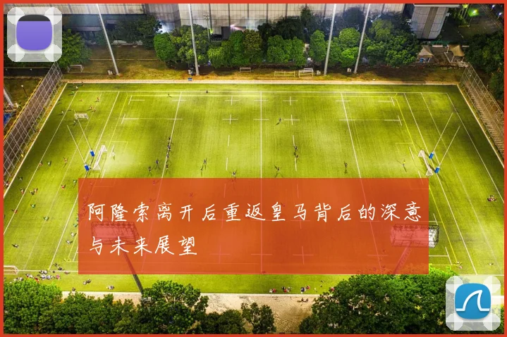 阿隆索离开后重返皇马背后的深意与未来展望