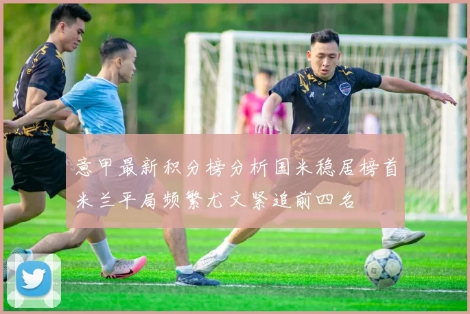 意甲最新积分榜分析国米稳居榜首米兰平局频繁尤文紧追前四名