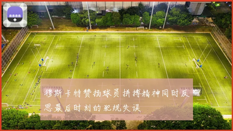 穆斯卡特赞扬球员拼搏精神同时反思最后时刻的犯规失误