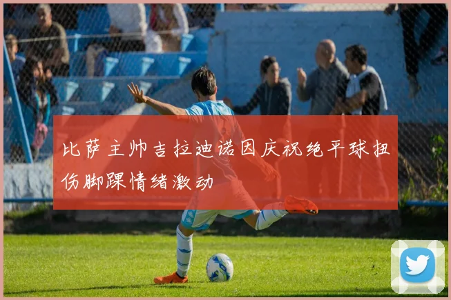 比萨主帅吉拉迪诺因庆祝绝平球扭伤脚踝情绪激动