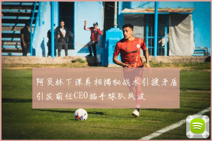 阿莫林下课真相揭秘战术引援矛盾引发前任CEO插手球队风波