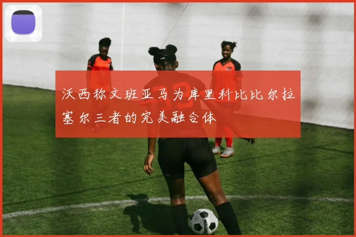 沃西称文班亚马为库里科比比尔拉塞尔三者的完美融合体