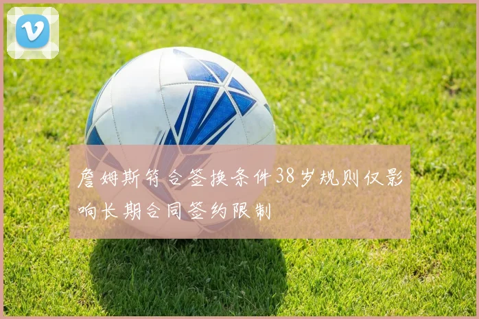 詹姆斯符合签换条件38岁规则仅影响长期合同签约限制