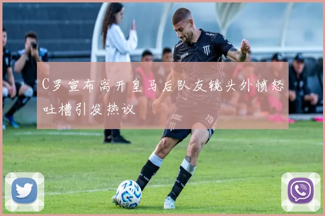 C罗宣布离开皇马后队友镜头外愤怒吐槽引发热议