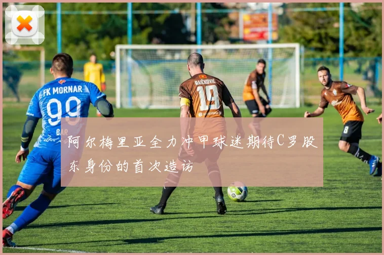 阿尔梅里亚全力冲甲球迷期待C罗股东身份的首次造访