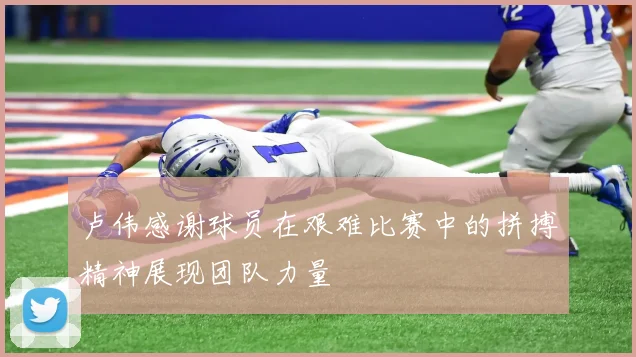 卢伟感谢球员在艰难比赛中的拼搏精神展现团队力量