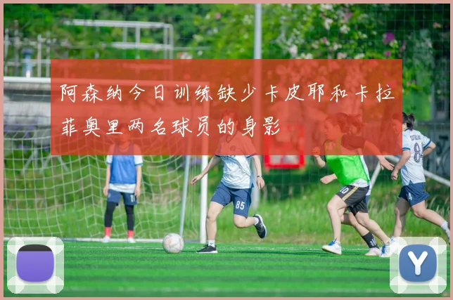 阿森纳今日训练缺少卡皮耶和卡拉菲奥里两名球员的身影