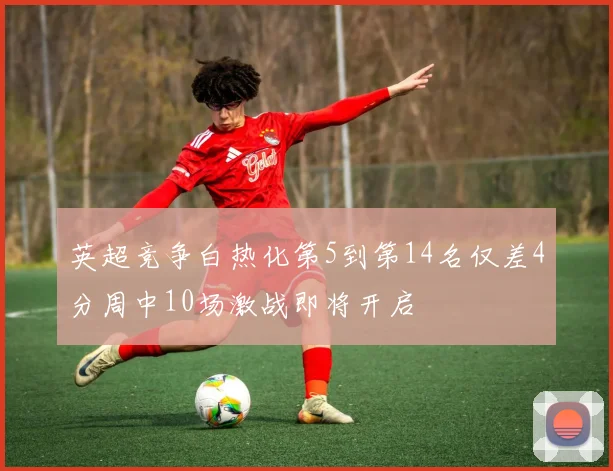英超竞争白热化第5到第14名仅差4分周中10场激战即将开启