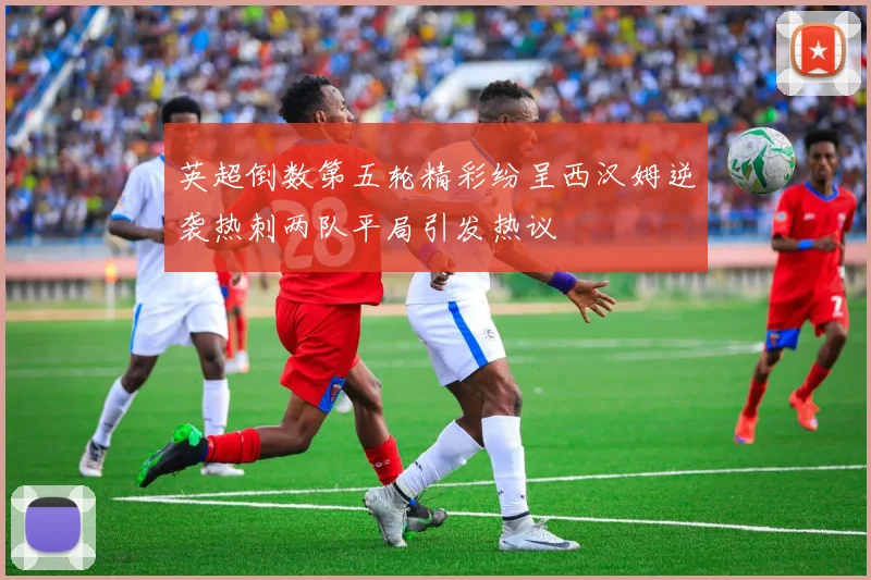 英超倒数第五轮精彩纷呈西汉姆逆袭热刺两队平局引发热议