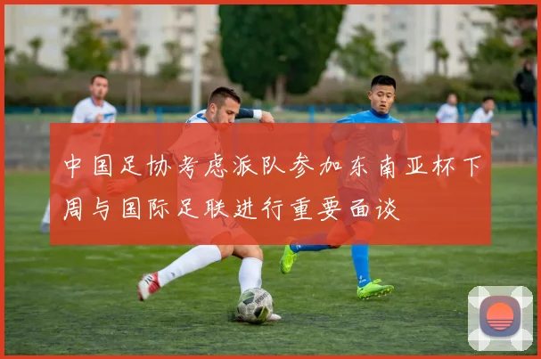 中国足协考虑派队参加东南亚杯下周与国际足联进行重要面谈