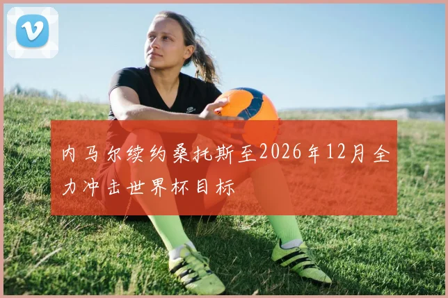 内马尔续约桑托斯至2026年12月全力冲击世界杯目标