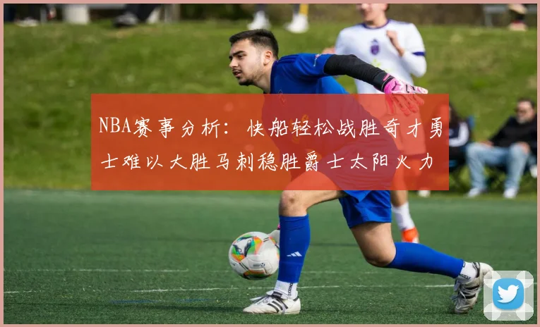 NBA赛事分析：快船轻松战胜奇才勇士难以大胜马刺稳胜爵士太阳火力全开击败篮网